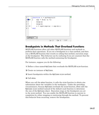 Debugging Process and Features
Breakpoints in Methods That Overload Functions
MATLAB functions often call other MATLAB functions and methods to
perform their operations. If you set a breakpoint in a class method, and then
run a MATLAB function that results in calling that method, execution stops
at the breakpoint. This behavior can be confusing if you are unaware that the
MATLAB function calls the method containing the breakpoint.
For instance, suppose you do the following:
1 Define a class named MyClass that overloads the MATLAB size function.
2 Create an instance of MyClass.
3 Insert breakpoints within the MyClass size method.
4 Call whos.
When you call the whos function, it calls the size function to obtain size
information about the variables in the workspace. Under the preceding
circumstances, because MyClass overloads the size function, whos calls the
MyClass size method instead of the default size function to determine
the size of the MyClass object. Execution stops at the breakpoint you set
in the size method. You can enable the MATLAB function to execute to
completion by either stepping or continuing through the method. To prevent
this behavior from recurring, remove the breakpoints.
19-27
 