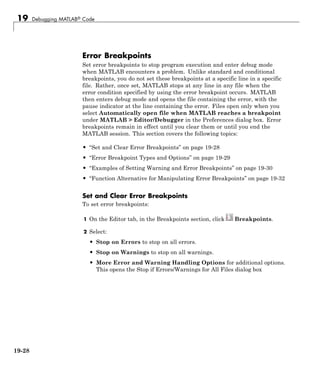 19 Debugging MATLAB® Code
Error Breakpoints
Set error breakpoints to stop program execution and enter debug mode
when MATLAB encounters a problem. Unlike standard and conditional
breakpoints, you do not set these breakpoints at a specific line in a specific
file. Rather, once set, MATLAB stops at any line in any file when the
error condition specified by using the error breakpoint occurs. MATLAB
then enters debug mode and opens the file containing the error, with the
pause indicator at the line containing the error. Files open only when you
select Automatically open file when MATLAB reaches a breakpoint
under MATLAB > Editor/Debugger in the Preferences dialog box. Error
breakpoints remain in effect until you clear them or until you end the
MATLAB session. This section covers the following topics:
• “Set and Clear Error Breakpoints” on page 19-28
• “Error Breakpoint Types and Options” on page 19-29
• “Examples of Setting Warning and Error Breakpoints” on page 19-30
• “Function Alternative for Manipulating Error Breakpoints” on page 19-32
Set and Clear Error Breakpoints
To set error breakpoints:
1 On the Editor tab, in the Breakpoints section, click Breakpoints.
2 Select:
• Stop on Errors to stop on all errors.
• Stop on Warnings to stop on all warnings.
• More Error and Warning Handling Options for additional options.
This opens the Stop if Errors/Warnings for All Files dialog box
19-28
 