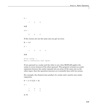 Array vs. Matrix Operations
B =
1 2 3
A+B
ans =
2 3 4
If the vectors are not the same size you get an error.
B = 1:4
B =
1 2 3 4
A+B
Error using +
Matrix dimensions must agree.
If one operand is a scalar and the other is not, then MATLAB applies the
scalar to every element of the other operand. This property is known as scalar
expansion because the scalar expands into an array of the same size as the
other input, then the operation executes as it normally does with two arrays.
For example, the element-wise product of a scalar and a matrix uses scalar
expansion.
A = [1 0 2;3 1 4]
A =
1 0 2
3 1 4
3.*A
2-3
 