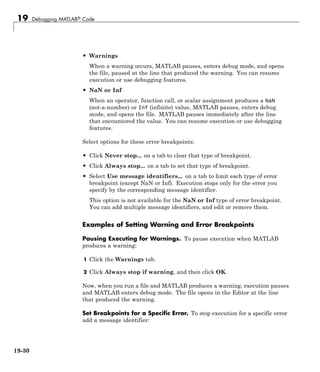 19 Debugging MATLAB® Code
• Warnings
When a warning occurs, MATLAB pauses, enters debug mode, and opens
the file, paused at the line that produced the warning. You can resume
execution or use debugging features.
• NaN or Inf
When an operator, function call, or scalar assignment produces a NaN
(not-a-number) or Inf (infinite) value, MATLAB pauses, enters debug
mode, and opens the file. MATLAB pauses immediately after the line
that encountered the value. You can resume execution or use debugging
features.
Select options for these error breakpoints:
• Click Never stop... on a tab to clear that type of breakpoint.
• Click Always stop... on a tab to set that type of breakpoint.
• Select Use message identifiers... on a tab to limit each type of error
breakpoint (except NaN or Inf). Execution stops only for the error you
specify by the corresponding message identifier.
This option is not available for the NaN or Inf type of error breakpoint.
You can add multiple message identifiers, and edit or remove them.
Examples of Setting Warning and Error Breakpoints
Pausing Executing for Warnings. To pause execution when MATLAB
produces a warning:
1 Click the Warnings tab.
2 Click Always stop if warning, and then click OK.
Now, when you run a file and MATLAB produces a warning, execution pauses
and MATLAB enters debug mode. The file opens in the Editor at the line
that produced the warning.
Set Breakpoints for a Specific Error. To stop execution for a specific error
add a message identifier:
19-30
 
