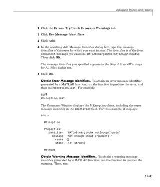 Debugging Process and Features
1 Click the Errors, Try/Catch Errors, or Warnings tab.
2 Click Use Message Identifiers.
3 Click Add.
4 In the resulting Add Message Identifier dialog box, type the message
identifier of the error for which you want to stop. The identifier is of the form
component:message (for example, MATLAB:narginchk:notEnoughInputs).
Then click OK.
The message identifier you specified appears in the Stop if Errors/Warnings
for All Files dialog box.
5 Click OK.
Obtain Error Message Identifiers. To obtain an error message identifier
generated by a MATLAB function, run the function to produce the error, and
then call MExeption.last. For example:
surf
MException.last
The Command Window displays the MException object, including the error
message identifier in the identifier field. For this example, it displays:
ans =
MException
Properties:
identifier: 'MATLAB:narginchk:notEnoughInputs'
message: 'Not enough input arguments.'
cause: {}
stack: [1x1 struct]
Methods
Obtain Warning Message Identifiers. To obtain a warning message
identifier generated by a MATLAB function, run the function to produce the
warning. Then, run:
19-31
 