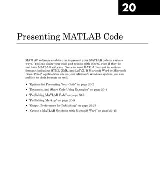 20
Presenting MATLAB Code
MATLAB software enables you to present your MATLAB code in various
ways. You can share your code and results with others, even if they do
not have MATLAB software. You can save MATLAB output in various
formats, including HTML, XML, and LaTeX. If Microsoft Word or Microsoft
PowerPoint® applications are on your Microsoft Windows system, you can
publish to their formats as well.
• “Options for Presenting Your Code” on page 20-2
• “Document and Share Code Using Examples” on page 20-4
• “Publishing MATLAB Code” on page 20-6
• “Publishing Markup” on page 20-8
• “Output Preferences for Publishing” on page 20-29
• “Create a MATLAB Notebook with Microsoft Word” on page 20-45
 
