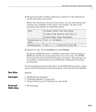 Document and Share Code Using Examples
2 Document the code by adding explanatory comments at the beginning of
the file and within each section.
Within the comments at the top of each section, you can add markup that
enhances the readability of the output. For example, the code in the
preceding table includes the following markup.
Titles %% Square Waves from Sine Waves
%% Add an Odd Harmonic and Plot It
%% Note About Gibbs Phenomenon
Variable name in
italics
% As _k_ increases, ...
LaTeX equation % $$ y = y + frac{sin(k*t)}{k} $$
3 Publish the code. On the Publish tab, click Publish.
By default, MATLAB creates a subfolder named html, which contains an
HTML file and files for each graphic that your code creates. The HTML
file includes the code, formatted comments, and output. Alternatively, you
can publish to other formats, such as PDF files or Microsoft PowerPoint
presentations.
To share published examples with others in the MATLAB community, submit
them to the File Exchange. Include the original .m file and the html subfolder.
See Also publish
Concepts • “MATLAB Code Examples”
• “Publishing Markup” on page 20-8
• “Output Preferences for Publishing” on page 20-29
External
Web Sites
• File Exchange
20-5
 
