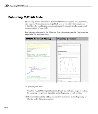 20 Presenting MATLAB® Code
Publishing MATLAB Code
Publishing creates a formatted document that includes your code, comments,
and output. Common reasons to publish code are to share the documents
with others for teaching or demonstration, or to generate readable, external
documentation of your code.
For instance, the code in the following figure demonstrates the Fourier series
expansion for a square wave.
MATLAB Code with Markup Published Document
To publish your code:
1 Create a MATLAB script or function. Divide the code into steps or sections
by inserting two percent signs (%%) at the beginning of each section.
2 Document the code by adding explanatory comments at the beginning of
the file and within each section.
20-6
 