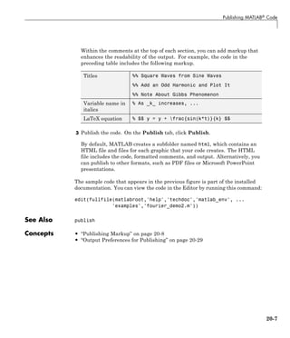 Publishing MATLAB® Code
Within the comments at the top of each section, you can add markup that
enhances the readability of the output. For example, the code in the
preceding table includes the following markup.
Titles %% Square Waves from Sine Waves
%% Add an Odd Harmonic and Plot It
%% Note About Gibbs Phenomenon
Variable name in
italics
% As _k_ increases, ...
LaTeX equation % $$ y = y + frac{sin(k*t)}{k} $$
3 Publish the code. On the Publish tab, click Publish.
By default, MATLAB creates a subfolder named html, which contains an
HTML file and files for each graphic that your code creates. The HTML
file includes the code, formatted comments, and output. Alternatively, you
can publish to other formats, such as PDF files or Microsoft PowerPoint
presentations.
The sample code that appears in the previous figure is part of the installed
documentation. You can view the code in the Editor by running this command:
edit(fullfile(matlabroot,'help','techdoc','matlab_env', ...
'examples','fourier_demo2.m'))
See Also publish
Concepts • “Publishing Markup” on page 20-8
• “Output Preferences for Publishing” on page 20-29
20-7
 