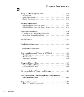 Program Components
2
Array vs. Matrix Operations . . . . . . . . . . . . . . . . . . . . . . . . 2-2
Introduction . . . . . . . . . . . . . . . . . . . . . . . . . . . . . . . . . . . . . . 2-2
Array Operations . . . . . . . . . . . . . . . . . . . . . . . . . . . . . . . . . . 2-2
Matrix Operations . . . . . . . . . . . . . . . . . . . . . . . . . . . . . . . . . 2-4
Relational Operators . . . . . . . . . . . . . . . . . . . . . . . . . . . . . . . 2-7
Relational Operators and Arrays . . . . . . . . . . . . . . . . . . . . . 2-7
Relational Operators and Empty Arrays . . . . . . . . . . . . . . . 2-8
Operator Precedence . . . . . . . . . . . . . . . . . . . . . . . . . . . . . . 2-9
Precedence of AND and OR Operators . . . . . . . . . . . . . . . . 2-9
Overriding Default Precedence . . . . . . . . . . . . . . . . . . . . . . 2-10
Special Values . . . . . . . . . . . . . . . . . . . . . . . . . . . . . . . . . . . . . 2-11
Conditional Statements . . . . . . . . . . . . . . . . . . . . . . . . . . . . 2-13
Loop Control Statements . . . . . . . . . . . . . . . . . . . . . . . . . . . 2-15
Represent Dates and Times in MATLAB . . . . . . . . . . . . . 2-17
Date Strings . . . . . . . . . . . . . . . . . . . . . . . . . . . . . . . . . . . . . . 2-17
Date Vectors . . . . . . . . . . . . . . . . . . . . . . . . . . . . . . . . . . . . . 2-18
Serial Date Numbers . . . . . . . . . . . . . . . . . . . . . . . . . . . . . . 2-18
Compute Elapsed Time . . . . . . . . . . . . . . . . . . . . . . . . . . . . . 2-19
Compute Elapsed Time . . . . . . . . . . . . . . . . . . . . . . . . . . . . . 2-19
Compute Future Date . . . . . . . . . . . . . . . . . . . . . . . . . . . . . . 2-20
Carryover in Date Vectors and Strings . . . . . . . . . . . . . . 2-23
Troubleshooting: Converting Date Vector Returns
Unexpected Output . . . . . . . . . . . . . . . . . . . . . . . . . . . . . . 2-24
Regular Expressions . . . . . . . . . . . . . . . . . . . . . . . . . . . . . . . 2-26
What Is a Regular Expression? . . . . . . . . . . . . . . . . . . . . . . 2-26
vi Contents
 