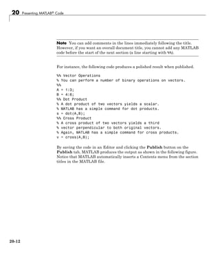 20 Presenting MATLAB® Code
Note You can add comments in the lines immediately following the title.
However, if you want an overall document title, you cannot add any MATLAB
code before the start of the next section (a line starting with %%).
For instance, the following code produces a polished result when published.
%% Vector Operations
% You can perform a number of binary operations on vectors.
%%
A = 1:3;
B = 4:6;
%% Dot Product
% A dot product of two vectors yields a scalar.
% MATLAB has a simple command for dot products.
s = dot(A,B);
%% Cross Product
% A cross product of two vectors yields a third
% vector perpendicular to both original vectors.
% Again, MATLAB has a simple command for cross products.
v = cross(A,B);
By saving the code in an Editor and clicking the Publish button on the
Publish tab, MATLAB produces the output as shown in the following figure.
Notice that MATLAB automatically inserts a Contents menu from the section
titles in the MATLAB file.
20-12
 