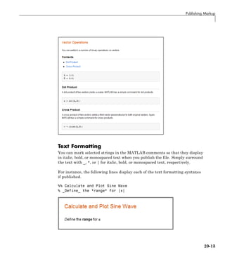 Publishing Markup
Text Formatting
You can mark selected strings in the MATLAB comments so that they display
in italic, bold, or monospaced text when you publish the file. Simply surround
the text with _, *, or | for italic, bold, or monospaced text, respectively.
For instance, the following lines display each of the text formatting syntaxes
if published.
%% Calculate and Plot Sine Wave
% _Define_ the *range* for |x|
20-13
 