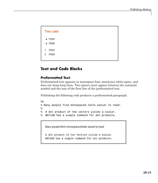 Publishing Markup
Text and Code Blocks
Preformatted Text
Preformatted text appears in monospace font, maintains white space, and
does not wrap long lines. Two spaces must appear between the comment
symbol and the text of the first line of the preformatted text.
Publishing the following code produces a preformatted paragraph.
%%
% Many people find monospaced texts easier to read:
%
% A dot product of two vectors yields a scalar.
% MATLAB has a simple command for dot products.
20-15
 