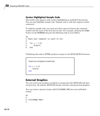 20 Presenting MATLAB® Code
Syntax Highlighted Sample Code
Executable code appears with syntax highlighting in published documents.
You can also highlight sample code. Sample code is code that appears within
comments.
To indicate sample code, you must put three spaces between the comment
symbol and the start of the first line of code. For example, clicking the Code
button on the Publish tab puts the following code in your Editor.
%%
% Teach your computer to count to ten.
%
% for i = 1:10
% disp(x)
% end
Publishing this code to HTML produces output in the MATLAB Web browser.
External Graphics
You can insert text markup to publish an image that the MATLAB code does
not generate. By default, MATLAB already includes code-generated graphics.
You can insert a generic image called FILENAME.PNG into your published
output:
%%
%
% <<FILENAME.PNG>>
%
20-16
 