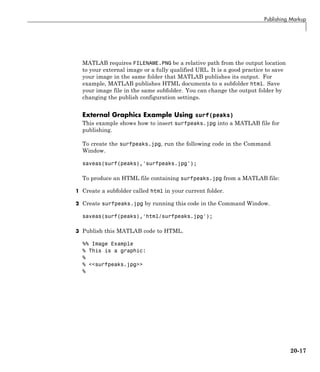 Publishing Markup
MATLAB requires FILENAME.PNG be a relative path from the output location
to your external image or a fully qualified URL. It is a good practice to save
your image in the same folder that MATLAB publishes its output. For
example, MATLAB publishes HTML documents to a subfolder html. Save
your image file in the same subfolder. You can change the output folder by
changing the publish configuration settings.
External Graphics Example Using surf(peaks)
This example shows how to insert surfpeaks.jpg into a MATLAB file for
publishing.
To create the surfpeaks.jpg, run the following code in the Command
Window.
saveas(surf(peaks),'surfpeaks.jpg');
To produce an HTML file containing surfpeaks.jpg from a MATLAB file:
1 Create a subfolder called html in your current folder.
2 Create surfpeaks.jpg by running this code in the Command Window.
saveas(surf(peaks),'html/surfpeaks.jpg');
3 Publish this MATLAB code to HTML.
%% Image Example
% This is a graphic:
%
% <<surfpeaks.jpg>>
%
20-17
 