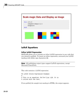 20 Presenting MATLAB® Code
LaTeX Equations
Inline LaTeX Expression
MATLAB allows you to include an inline LaTeX expression in any code that
you intend to publish. To insert an inline expression, surround your LaTeX
markup with dollar sign characters ($).
Note All publishing output types support LaTeX expressions, except
Microsoft PowerPoint.
This code contains a LaTeX expression:
%% LaTeX Inline Expression Example
%
% This is an equation: $x^2+e^{pi i}$. It is
% inline with the text.
If you publish the sample text markup to HTML, the output appears:
20-20
 