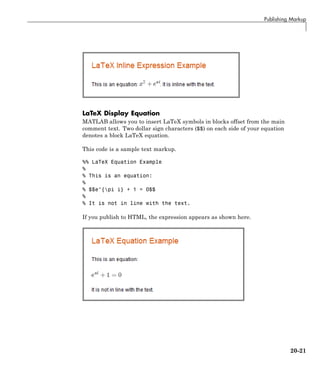 Publishing Markup
LaTeX Display Equation
MATLAB allows you to insert LaTeX symbols in blocks offset from the main
comment text. Two dollar sign characters ($$) on each side of your equation
denotes a block LaTeX equation.
This code is a sample text markup.
%% LaTeX Equation Example
%
% This is an equation:
%
% $$e^{pi i} + 1 = 0$$
%
% It is not in line with the text.
If you publish to HTML, the expression appears as shown here.
20-21
 