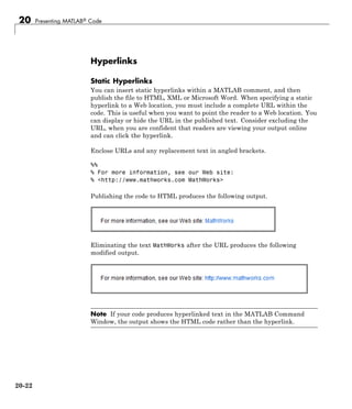 20 Presenting MATLAB® Code
Hyperlinks
Static Hyperlinks
You can insert static hyperlinks within a MATLAB comment, and then
publish the file to HTML, XML or Microsoft Word. When specifying a static
hyperlink to a Web location, you must include a complete URL within the
code. This is useful when you want to point the reader to a Web location. You
can display or hide the URL in the published text. Consider excluding the
URL, when you are confident that readers are viewing your output online
and can click the hyperlink.
Enclose URLs and any replacement text in angled brackets.
%%
% For more information, see our Web site:
% <http://www.mathworks.com MathWorks>
Publishing the code to HTML produces the following output.
Eliminating the text MathWorks after the URL produces the following
modified output.
Note If your code produces hyperlinked text in the MATLAB Command
Window, the output shows the HTML code rather than the hyperlink.
20-22
 