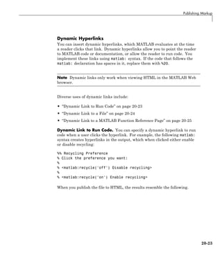 Publishing Markup
Dynamic Hyperlinks
You can insert dynamic hyperlinks, which MATLAB evaluates at the time
a reader clicks that link. Dynamic hyperlinks allow you to point the reader
to MATLAB code or documentation, or allow the reader to run code. You
implement these links using matlab: syntax. If the code that follows the
matlab: declaration has spaces in it, replace them with %20.
Note Dynamic links only work when viewing HTML in the MATLAB Web
browser.
Diverse uses of dynamic links include:
• “Dynamic Link to Run Code” on page 20-23
• “Dynamic Link to a File” on page 20-24
• “Dynamic Link to a MATLAB Function Reference Page” on page 20-25
Dynamic Link to Run Code. You can specify a dynamic hyperlink to run
code when a user clicks the hyperlink. For example, the following matlab:
syntax creates hyperlinks in the output, which when clicked either enable
or disable recycling:
%% Recycling Preference
% Click the preference you want:
%
% <matlab:recycle('off') Disable recycling>
%
% <matlab:recycle('on') Enable recycling>
When you publish the file to HTML, the results resemble the following.
20-23
 