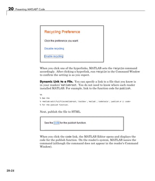 20 Presenting MATLAB® Code
When you click one of the hyperlinks, MATLAB sets the recycle command
accordingly. After clicking a hyperlink, run recycle in the Command Window
to confirm the setting is as you expect.
Dynamic Link to a File. You can specify a link to a file that you know is
in your readers’ matlabroot. You do not need to know where each reader
installed MATLAB. For example, link to the function code for publish.
%%
% See the
% <matlab:edit(fullfile(matlabroot,'toolbox','matlab','codetools','publish.m')) code>
% for the publish function.
Next, publish the file to HTML.
When you click the code link, the MATLAB Editor opens and displays the
code for the publish function. On the reader’s system, MATLAB issues the
command (although the command does not appear in the reader’s Command
Window).
20-24
 