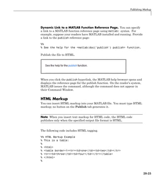Publishing Markup
Dynamic Link to a MATLAB Function Reference Page. You can specify
a link to a MATLAB function reference page using matlab: syntax. For
example, suppose your readers have MATLAB installed and running. Provide
a link to the publish reference page:
%%
% See the help for the <matlab:doc('publish') publish> function.
Publish the file to HTML.
When you click the publish hyperlink, the MATLAB help browser opens and
displays the reference page for the publish function. On the reader’s system,
MATLAB issues the command, although the command does not appear in
their Command Window.
HTML Markup
You can insert HTML markup into your MATLAB file. You must type HTML
markup; no button on the Publish tab generates it.
Note When you insert text markup for HTML code, the HTML code
publishes only when the specified output file format is HTML.
The following code includes HTML tagging.
%% HTML Markup Example
% This is a table:
%
% <html>
% <table border=1><tr><td>one</td><td>two</td></tr>
% <tr><td>three</td><td>four</td></tr></table>
% </html>
%
20-25
 