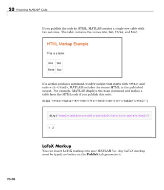 20 Presenting MATLAB® Code
If you publish the code to HTML, MATLAB creates a single-row table with
two columns. The table contains the values one, two, three, and four.
If a section produces command-window output that starts with <html> and
ends with </html>, MATLAB includes the source HTML in the published
output. For example, MATLAB displays the disp command and makes a
table from the HTML code if you publish this code:
disp('<html><table><tr><td>1</td><td>2</td></tr></table></html>')
LaTeX Markup
You can insert LaTeX markup into your MATLAB file. Any LaTeX markup
must be typed; no button on the Publish tab generates it.
20-26
 