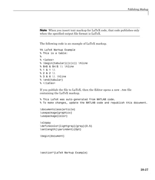 Publishing Markup
Note When you insert text markup for LaTeX code, that code publishes only
when the specified output file format is LaTeX.
The following code is an example of LaTeX markup.
%% LaTeX Markup Example
% This is a table:
%
% <latex>
% begin{tabular}{|c|c|} hline
% $n$ & $n!$  hline
% 1 & 1 
% 2 & 2 
% 3 & 6  hline
% end{tabular}
% </latex>
If you publish the file to LaTeX, then the Editor opens a new .tex file
containing the LaTeX markup.
% This LaTeX was auto-generated from MATLAB code.
% To make changes, update the MATLAB code and republish this document.
documentclass{article}
usepackage{graphicx}
usepackage{color}
sloppy
definecolor{lightgray}{gray}{0.5}
setlength{parindent}{0pt}
begin{document}
section*{LaTeX Markup Example}
20-27
 
