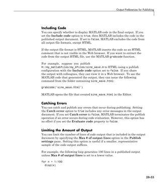 Output Preferences for Publishing
Including Code
You can specify whether to display MATLAB code in the final output. If you
set the Include code option to true, then MATLAB includes the code in the
published output document. If set to false, MATLAB excludes the code from
all output file formats, except HTML.
If the output file format is HTML, MATLAB inserts the code as an HTML
comment that is not visible in the Web browser. If you want to extract the
code from the output HTML file, use the MATLAB grabcode function.
For example, suppose you publish
H:/my_matlabfiles/my_mfiles/sine_wave.m to HTML using a publish
configuration with the Include code option set to false. If you share
the output with colleagues, they can view it in a Web browser. To see the
MATLAB code that generated the output, they can issue the following
command from the folder containing sine_wave.html:
grabcode('sine_wave.html')
MATLAB opens the file that created sine_wave.html in the Editor.
Catching Errors
You can catch and publish any errors that occur during publishing. Setting
the Catch error option to true includes any error messages in the output
document. If you set Catch error to false, MATLAB terminates the publish
operation if an error occurs during code evaluation. However, this option has
no effect if you set the Evaluate code property to false.
Limiting the Amount of Output
You can limit the number of lines of code output that is included in the output
document by specifying the Max # of output lines option in the Publish
settings pane. Setting this option is useful if a smaller, representative
sample of the code output suffices.
For example, the following loop generates 100 lines in a published output
unless Max # of output lines is set to a lower value.
for n = 1:100
disp(x)
20-33
 