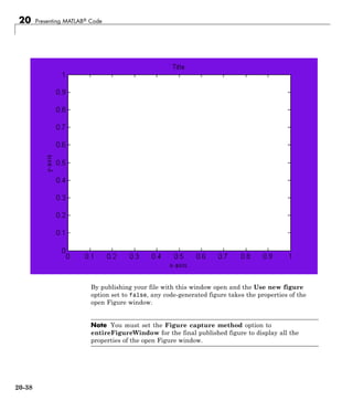 20 Presenting MATLAB® Code
By publishing your file with this window open and the Use new figure
option set to false, any code-generated figure takes the properties of the
open Figure window.
Note You must set the Figure capture method option to
entireFigureWindow for the final published figure to display all the
properties of the open Figure window.
20-38
 