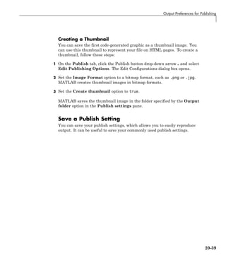 Output Preferences for Publishing
Creating a Thumbnail
You can save the first code-generated graphic as a thumbnail image. You
can use this thumbnail to represent your file on HTML pages. To create a
thumbnail, follow these steps:
1 On the Publish tab, click the Publish button drop-down arrow and select
Edit Publishing Options. The Edit Configurations dialog box opens.
2 Set the Image Format option to a bitmap format, such as .png or .jpg.
MATLAB creates thumbnail images in bitmap formats.
3 Set the Create thumbnail option to true.
MATLAB saves the thumbnail image in the folder specified by the Output
folder option in the Publish settings pane.
Save a Publish Setting
You can save your publish settings, which allows you to easily reproduce
output. It can be useful to save your commonly used publish settings.
20-39
 