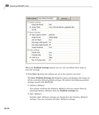 20 Presenting MATLAB® Code
When the Publish settings options are set, you can follow these steps to
save the settings:
1 Click Save As when the options are set in the manner you want.
The Save Publish Settings As dialog box opens and displays the names of
all the currently defined publish settings. By default the following publish
settings install with MATLAB:
• Factory Default
You cannot overwrite the Factory Default and can restore them by
selecting Factory Default from the Publish settings list.
• User Default
Initially, User Default settings are identical to the Factory Default
settings. You can overwrite the User Default settings.
20-40
 