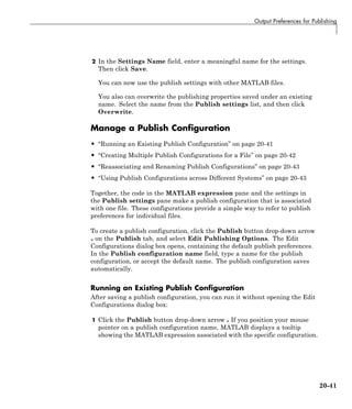Output Preferences for Publishing
2 In the Settings Name field, enter a meaningful name for the settings.
Then click Save.
You can now use the publish settings with other MATLAB files.
You also can overwrite the publishing properties saved under an existing
name. Select the name from the Publish settings list, and then click
Overwrite.
Manage a Publish Configuration
• “Running an Existing Publish Configuration” on page 20-41
• “Creating Multiple Publish Configurations for a File” on page 20-42
• “Reassociating and Renaming Publish Configurations” on page 20-43
• “Using Publish Configurations across Different Systems” on page 20-43
Together, the code in the MATLAB expression pane and the settings in
the Publish settings pane make a publish configuration that is associated
with one file. These configurations provide a simple way to refer to publish
preferences for individual files.
To create a publish configuration, click the Publish button drop-down arrow
on the Publish tab, and select Edit Publishing Options. The Edit
Configurations dialog box opens, containing the default publish preferences.
In the Publish configuration name field, type a name for the publish
configuration, or accept the default name. The publish configuration saves
automatically.
Running an Existing Publish Configuration
After saving a publish configuration, you can run it without opening the Edit
Configurations dialog box:
1 Click the Publish button drop-down arrow If you position your mouse
pointer on a publish configuration name, MATLAB displays a tooltip
showing the MATLAB expression associated with the specific configuration.
20-41
 