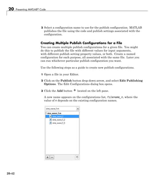 20 Presenting MATLAB® Code
2 Select a configuration name to use for the publish configuration. MATLAB
publishes the file using the code and publish settings associated with the
configuration.
Creating Multiple Publish Configurations for a File
You can create multiple publish configurations for a given file. You might
do this to publish the file with different values for input arguments,
with different publish setting property values, or both. Create a named
configuration for each purpose, all associated with the same file. Later you
can run whichever particular publish configuration you want.
Use the following steps as a guide to create new publish configurations.
1 Open a file in your Editor.
2 Click on the Publish button drop-down arrow, and select Edit Publishing
Options. The Edit Configurations dialog box opens.
3 Click the Add button located on the left pane.
A new name appears on the configurations list, filename_n, where the
value of n depends on the existing configuration names.
20-42
 