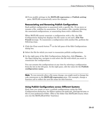 Output Preferences for Publishing
4 If you modify settings in the MATLAB expression or Publish setting
pane, MATLAB automatically saves the changes.
Reassociating and Renaming Publish Configurations
Each publish configuration is associated with a specific file. If you move or
rename a file, redefine its association. If you delete a file, consider deleting
the associated configurations, or associating them with a different file.
When MATLAB cannot associate a configuration with a file, the Edit
Configurations dialog box displays the file name in red and a File Not
Found message. To reassociate a configuration with another file, perform the
following steps.
1 Click the Clear search button on the left pane of the Edit Configurations
dialog box.
2 Select the file for which you want to reassociate publish configurations.
3 In the right pane of the Edit Configurations dialog box, click Choose.... In
the Open dialog box, navigate to and select the file with which you want to
reassociate the configurations.
You can rename the configurations at any time by selecting a configuration
from the list in the left pane. In the right pane, edit the value for the Publish
configuration name.
Note To run correctly after a file name change, you might need to change the
code statements in the MATLAB expression pane. For example, change a
function call to reflect the new file name for that function.
Using Publish Configurations across Different Systems
Each time you create or save a publish configurations using the Edit
Configurations dialog box, the Editor updates the publish_configurations.m
file in your preferences folder. (This is the folder that MATLAB returns when
you run the MATLAB prefdir function.)
20-43
 