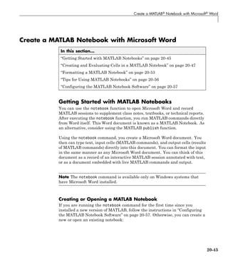 Create a MATLAB® Notebook with Microsoft® Word
Create a MATLAB Notebook with Microsoft Word
In this section...
“Getting Started with MATLAB Notebooks” on page 20-45
“Creating and Evaluating Cells in a MATLAB Notebook” on page 20-47
“Formatting a MATLAB Notebook” on page 20-53
“Tips for Using MATLAB Notebooks” on page 20-56
“Configuring the MATLAB Notebook Software” on page 20-57
Getting Started with MATLAB Notebooks
You can use the notebook function to open Microsoft Word and record
MATLAB sessions to supplement class notes, textbooks, or technical reports.
After executing the notebook function, you run MATLAB commands directly
from Word itself. This Word document is known as a MATLAB Notebook. As
an alternative, consider using the MATLAB publish function.
Using the notebook command, you create a Microsoft Word document. You
then can type text, input cells (MATLAB commands), and output cells (results
of MATLAB commands) directly into this document. You can format the input
in the same manner as any Microsoft Word document. You can think of this
document as a record of an interactive MATLAB session annotated with text,
or as a document embedded with live MATLAB commands and output.
Note The notebook command is available only on Windows systems that
have Microsoft Word installed.
Creating or Opening a MATLAB Notebook
If you are running the notebook command for the first time since you
installed a new version of MATLAB, follow the instructions in “Configuring
the MATLAB Notebook Software” on page 20-57. Otherwise, you can create a
new or open an existing notebook:
20-45
 