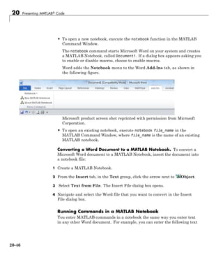 20 Presenting MATLAB® Code
• To open a new notebook, execute the notebook function in the MATLAB
Command Window.
The notebook command starts Microsoft Word on your system and creates
a MATLAB Notebook, called Document1. If a dialog box appears asking you
to enable or disable macros, choose to enable macros.
Word adds the Notebook menu to the Word Add-Ins tab, as shown in
the following figure.
Microsoft product screen shot reprinted with permission from Microsoft
Corporation.
• To open an existing notebook, execute notebook file_name in the
MATLAB Command Window, where file_name is the name of an existing
MATLAB notebook.
Converting a Word Document to a MATLAB Notebook. To convert a
Microsoft Word document to a MATLAB Notebook, insert the document into
a notebook file:
1 Create a MATLAB Notebook.
2 From the Insert tab, in the Text group, click the arrow next to Object.
3 Select Text from File. The Insert File dialog box opens.
4 Navigate and select the Word file that you want to convert in the Insert
File dialog box.
Running Commands in a MATLAB Notebook
You enter MATLAB commands in a notebook the same way you enter text
in any other Word document. For example, you can enter the following text
20-46
 