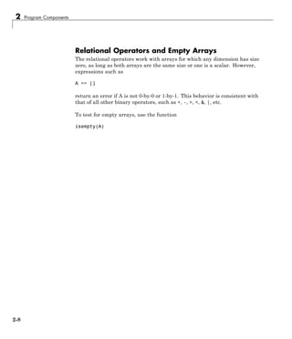 2 Program Components
Relational Operators and Empty Arrays
The relational operators work with arrays for which any dimension has size
zero, as long as both arrays are the same size or one is a scalar. However,
expressions such as
A == []
return an error if A is not 0-by-0 or 1-by-1. This behavior is consistent with
that of all other binary operators, such as +, -, >, <, &, |, etc.
To test for empty arrays, use the function
isempty(A)
2-8
 