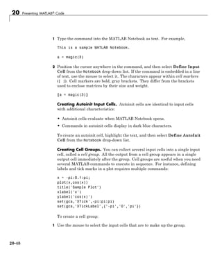 20 Presenting MATLAB® Code
1 Type the command into the MATLAB Notebook as text. For example,
This is a sample MATLAB Notebook.
a = magic(3)
2 Position the cursor anywhere in the command, and then select Define Input
Cell from the Notebook drop-down list. If the command is embedded in a line
of text, use the mouse to select it. The characters appear within cell markers
([ ]). Cell markers are bold, gray brackets. They differ from the brackets
used to enclose matrices by their size and weight.
[a = magic(3)]
Creating Autoinit Input Cells. Autoinit cells are identical to input cells
with additional characteristics:
• Autoinit cells evaluate when MATLAB Notebook opens.
• Commands in autoinit cells display in dark blue characters.
To create an autoinit cell, highlight the text, and then select Define AutoInit
Cell from the Notebook drop-down list.
Creating Cell Groups. You can collect several input cells into a single input
cell, called a cell group. All the output from a cell group appears in a single
output cell immediately after the group. Cell groups are useful when you need
several MATLAB commands to execute in sequence. For instance, defining
labels and tick marks in a plot requires multiple commands:
x = -pi:0.1:pi;
plot(x,cos(x))
title('Sample Plot')
xlabel('x')
ylabel('cos(x)')
set(gca,'XTick',-pi:pi:pi)
set(gca,'XTickLabel',{'-pi','0','pi'})
To create a cell group:
1 Use the mouse to select the input cells that are to make up the group.
20-48
 