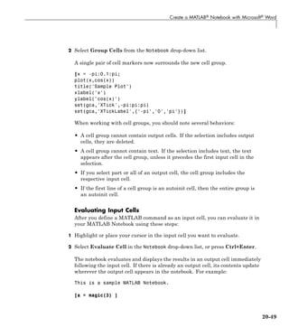 Create a MATLAB® Notebook with Microsoft® Word
2 Select Group Cells from the Notebook drop-down list.
A single pair of cell markers now surrounds the new cell group.
[x = -pi:0.1:pi;
plot(x,cos(x))
title('Sample Plot')
xlabel('x')
ylabel('cos(x)')
set(gca,'XTick',-pi:pi:pi)
set(gca,'XTickLabel',{'-pi','0','pi'})]
When working with cell groups, you should note several behaviors:
• A cell group cannot contain output cells. If the selection includes output
cells, they are deleted.
• A cell group cannot contain text. If the selection includes text, the text
appears after the cell group, unless it precedes the first input cell in the
selection.
• If you select part or all of an output cell, the cell group includes the
respective input cell.
• If the first line of a cell group is an autoinit cell, then the entire group is
an autoinit cell.
Evaluating Input Cells
After you define a MATLAB command as an input cell, you can evaluate it in
your MATLAB Notebook using these steps:
1 Highlight or place your cursor in the input cell you want to evaluate.
2 Select Evaluate Cell in the Notebook drop-down list, or press Ctrl+Enter.
The notebook evaluates and displays the results in an output cell immediately
following the input cell. If there is already an output cell, its contents update
wherever the output cell appears in the notebook. For example:
This is a sample MATLAB Notebook.
[a = magic(3) ]
20-49
 