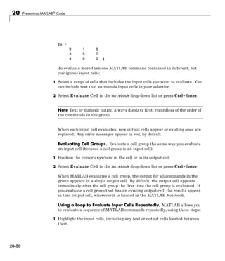 20 Presenting MATLAB® Code
[a =
8 1 6
3 5 7
4 9 2 ]
To evaluate more than one MATLAB command contained in different, but
contiguous input cells:
1 Select a range of cells that includes the input cells you want to evaluate. You
can include text that surrounds input cells in your selection.
2 Select Evaluate Cell in the Notebook drop-down list or press Ctrl+Enter.
Note Text or numeric output always displays first, regardless of the order of
the commands in the group.
When each input cell evaluates, new output cells appear or existing ones are
replaced. Any error messages appear in red, by default.
Evaluating Cell Groups. Evaluate a cell group the same way you evaluate
an input cell (because a cell group is an input cell):
1 Position the cursor anywhere in the cell or in its output cell.
2 Select Evaluate Cell in the Notebook drop-down list or press Ctrl+Enter.
When MATLAB evaluates a cell group, the output for all commands in the
group appears in a single output cell. By default, the output cell appears
immediately after the cell group the first time the cell group is evaluated. If
you evaluate a cell group that has an existing output cell, the results appear
in that output cell, wherever it is located in the MATLAB Notebook.
Using a Loop to Evaluate Input Cells Repeatedly. MATLAB allows you
to evaluate a sequence of MATLAB commands repeatedly, using these steps:
1 Highlight the input cells, including any text or output cells located between
them.
20-50
 