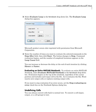 Create a MATLAB® Notebook with Microsoft® Word
2 Select Evaluate Loop in the Notebook drop-down list. The Evaluate Loop
dialog box appears.
Microsoft product screen shot reprinted with permission from Microsoft
Corporation.
3 Enter the number of times you want to evaluate the selected commands in the
Stop After field, then click Start. The button changes to Stop. Command
evaluation begins, and the number of completed iterations appears in the
Loop Count field.
You can increase or decrease the delay at the end of each iteration by clicking
Slower or Faster.
Evaluating an Entire MATLAB Notebook. To evaluate an entire MATLAB
Notebook, select Evaluate MATLAB Notebook in the Notebook drop-down
list. Evaluation begins at the top of the notebook, regardless of the cursor
position and includes each input cell in the file. As it evaluates the file, Word
inserts new output cells or replaces existing output cells.
If you want to stop evaluation if an error occurs, set the Stop evaluating on
error check box on the Notebook Options dialog box.
Undefining Cells
You can always convert cells back to normal text. To convert a cell (input,
output, or a cell group) to text:
20-51
 
