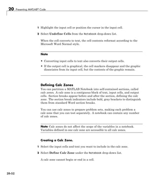 20 Presenting MATLAB® Code
1 Highlight the input cell or position the cursor in the input cell.
2 Select Undefine Cells from the Notebook drop-down list.
When the cell converts to text, the cell contents reformat according to the
Microsoft Word Normal style.
Note
• Converting input cells to text also converts their output cells.
• If the output cell is graphical, the cell markers disappear and the graphic
dissociates from its input cell, but the contents of the graphic remain.
Defining Calc Zones
You can partition a MATLAB Notebook into self-contained sections, called
calc zones. A calc zone is a contiguous block of text, input cells, and output
cells. Section breaks appear before and after the section, defining the calc
zone. The section break indicators include bold, gray brackets to distinguish
them from standard Word section breaks.
You can use calc zones to prepare problem sets, making each problem a
calc zone that you can test separately. A notebook can contain any number
of calc zones.
Note Calc zones do not affect the scope of the variables in a notebook.
Variables defined in one calc zone are accessible to all calc zones.
Creating a Calc Zone.
1 Select the input cells and text you want to include in the calc zone.
2 Select Define Calc Zone under the Notebook drop-down list.
A calc zone cannot begin or end in a cell.
20-52
 