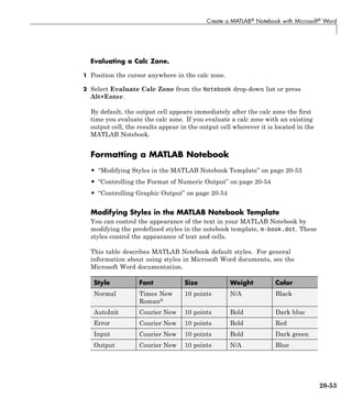Create a MATLAB® Notebook with Microsoft® Word
Evaluating a Calc Zone.
1 Position the cursor anywhere in the calc zone.
2 Select Evaluate Calc Zone from the Notebook drop-down list or press
Alt+Enter.
By default, the output cell appears immediately after the calc zone the first
time you evaluate the calc zone. If you evaluate a calc zone with an existing
output cell, the results appear in the output cell wherever it is located in the
MATLAB Notebook.
Formatting a MATLAB Notebook
• “Modifying Styles in the MATLAB Notebook Template” on page 20-53
• “Controlling the Format of Numeric Output” on page 20-54
• “Controlling Graphic Output” on page 20-54
Modifying Styles in the MATLAB Notebook Template
You can control the appearance of the text in your MATLAB Notebook by
modifying the predefined styles in the notebook template, m-book.dot. These
styles control the appearance of text and cells.
This table describes MATLAB Notebook default styles. For general
information about using styles in Microsoft Word documents, see the
Microsoft Word documentation.
Style Font Size Weight Color
Normal Times New
Roman®
10 points N/A Black
AutoInit Courier New 10 points Bold Dark blue
Error Courier New 10 points Bold Red
Input Courier New 10 points Bold Dark green
Output Courier New 10 points N/A Blue
20-53
 