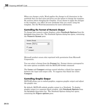 20 Presenting MATLAB® Code
When you change a style, Word applies the change to all characters in the
notebook that use that style and gives you the option to change the template.
Be cautious about changing the template. If you choose to apply the changes
to the template, you affect all new notebooks that you create using the
template. See the Word documentation for more information.
Controlling the Format of Numeric Output
To change how numeric output displays, select Notebook Options from the
Notebook drop-down list. The Notebook Options dialog box opens, containing
the Numeric format pane.
Microsoft product screen shot reprinted with permission from Microsoft
Corporation.
You can select a format from the Format list. Format choices correspond to
the same options available with the MATLAB format command
The Loose and Compact settings control whether a blank line appears
between the input and output cells. To suppress this blank line select
Compact.
Controlling Graphic Output
MATLAB allows you to embed graphics, suppress graphic output and adjust
the graphic size.
By default, MATLAB embeds graphic output in a Notebook. To display
graphic output in a separate figure window, click Notebook Options from
the Notebook drop-down list. The Notebook Options dialog box opens,
containing the Figure options pane.
20-54
 