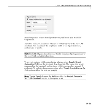 Create a MATLAB® Notebook with Microsoft® Word
Microsoft product screen shot reprinted with permission from Microsoft
Corporation.
From this pane, you can choose whether to embed figures in the MATLAB
Notebook. You can adjust the height and width of the figure in inches,
centimeters, or points.
Note Embedded figures do not include Handle Graphics objects generated by
the uicontrol and uimenu functions.
To prevent an input cell from producing a figure, select Toggle Graph
Output for Cell from the Notebook drop-down list. The string (no graph)
appears after the input cell and the input cell does not produce a graph if
evaluated. To undo the figure suppression, select Toggle Graph Output for
Cell again or delete the text (no graph).
Note Toggle Graph Output for Cell overrides the Embed figures in
MATLAB Notebook option, if that option is set.
20-55
 
