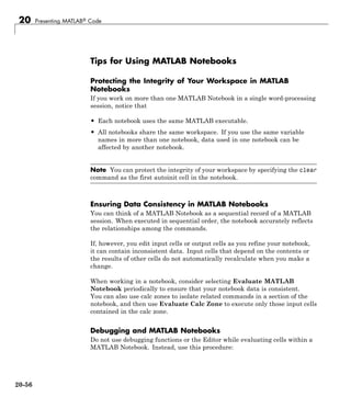20 Presenting MATLAB® Code
Tips for Using MATLAB Notebooks
Protecting the Integrity of Your Workspace in MATLAB
Notebooks
If you work on more than one MATLAB Notebook in a single word-processing
session, notice that
• Each notebook uses the same MATLAB executable.
• All notebooks share the same workspace. If you use the same variable
names in more than one notebook, data used in one notebook can be
affected by another notebook.
Note You can protect the integrity of your workspace by specifying the clear
command as the first autoinit cell in the notebook.
Ensuring Data Consistency in MATLAB Notebooks
You can think of a MATLAB Notebook as a sequential record of a MATLAB
session. When executed in sequential order, the notebook accurately reflects
the relationships among the commands.
If, however, you edit input cells or output cells as you refine your notebook,
it can contain inconsistent data. Input cells that depend on the contents or
the results of other cells do not automatically recalculate when you make a
change.
When working in a notebook, consider selecting Evaluate MATLAB
Notebook periodically to ensure that your notebook data is consistent.
You can also use calc zones to isolate related commands in a section of the
notebook, and then use Evaluate Calc Zone to execute only those input cells
contained in the calc zone.
Debugging and MATLAB Notebooks
Do not use debugging functions or the Editor while evaluating cells within a
MATLAB Notebook. Instead, use this procedure:
20-56
 