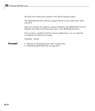 20 Presenting MATLAB® Code
2 Copies the m-book.dot template to the Word templates folder.
The MATLAB Notebook software supports Word versions 2002, 2003, 2007,
and 2010.
After you configure the software, typing notebook in the MATLAB Command
Window starts Microsoft Word and creates a new MATLAB Notebook.
If you suspect a problem with the current configuration, you can explicitly
reconfigure the software by typing:
notebook -setup
Concepts • “Options for Presenting Your Code” on page 20-2
• “Publishing MATLAB Code” on page 20-6
20-58
 