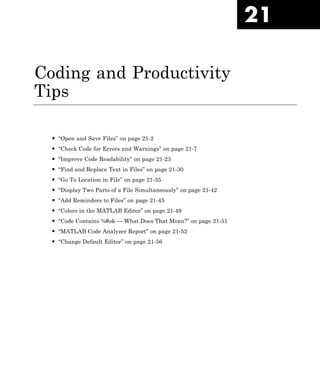 21
Coding and Productivity
Tips
• “Open and Save Files” on page 21-2
• “Check Code for Errors and Warnings” on page 21-7
• “Improve Code Readability” on page 21-23
• “Find and Replace Text in Files” on page 21-30
• “Go To Location in File” on page 21-35
• “Display Two Parts of a File Simultaneously” on page 21-42
• “Add Reminders to Files” on page 21-45
• “Colors in the MATLAB Editor” on page 21-49
• “Code Contains %#ok — What Does That Mean?” on page 21-51
• “MATLAB Code Analyzer Report” on page 21-52
• “Change Default Editor” on page 21-56
 