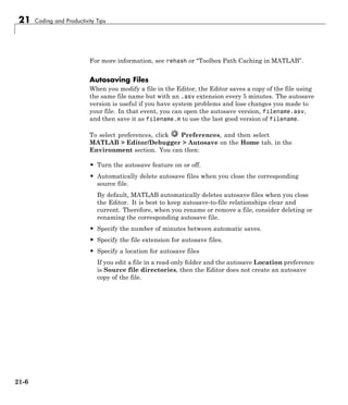 21 Coding and Productivity Tips
For more information, see rehash or “Toolbox Path Caching in MATLAB”.
Autosaving Files
When you modify a file in the Editor, the Editor saves a copy of the file using
the same file name but with an .asv extension every 5 minutes. The autosave
version is useful if you have system problems and lose changes you made to
your file. In that event, you can open the autosave version, filename.asv,
and then save it as filename.m to use the last good version of filename.
To select preferences, click Preferences, and then select
MATLAB > Editor/Debugger > Autosave on the Home tab, in the
Environment section. You can then:
• Turn the autosave feature on or off.
• Automatically delete autosave files when you close the corresponding
source file.
By default, MATLAB automatically deletes autosave files when you close
the Editor. It is best to keep autosave-to-file relationships clear and
current. Therefore, when you rename or remove a file, consider deleting or
renaming the corresponding autosave file.
• Specify the number of minutes between automatic saves.
• Specify the file extension for autosave files.
• Specify a location for autosave files
If you edit a file in a read-only folder and the autosave Location preference
is Source file directories, then the Editor does not create an autosave
copy of the file.
21-6
 