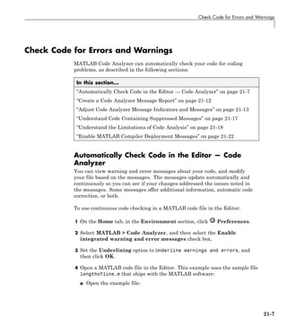 Check Code for Errors and Warnings
Check Code for Errors and Warnings
MATLAB Code Analyzer can automatically check your code for coding
problems, as described in the following sections:
In this section...
“Automatically Check Code in the Editor — Code Analyzer” on page 21-7
“Create a Code Analyzer Message Report” on page 21-12
“Adjust Code Analyzer Message Indicators and Messages” on page 21-13
“Understand Code Containing Suppressed Messages” on page 21-17
“Understand the Limitations of Code Analysis” on page 21-18
“Enable MATLAB Compiler Deployment Messages” on page 21-22
Automatically Check Code in the Editor — Code
Analyzer
You can view warning and error messages about your code, and modify
your file based on the messages. The messages update automatically and
continuously so you can see if your changes addressed the issues noted in
the messages. Some messages offer additional information, automatic code
correction, or both.
To use continuous code checking in a MATLAB code file in the Editor:
1 On the Home tab, in the Environment section, click Preferences.
2 Select MATLAB > Code Analyzer, and then select the Enable
integrated warning and error messages check box.
3 Set the Underlining option to Underline warnings and errors, and
then click OK.
4 Open a MATLAB code file in the Editor. This example uses the sample file
lengthofline.m that ships with the MATLAB software:
a Open the example file:
21-7
 
