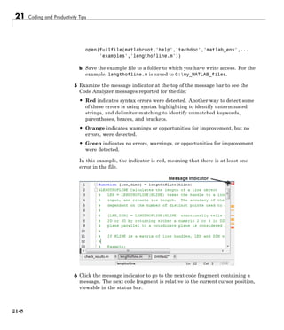 21 Coding and Productivity Tips
open(fullfile(matlabroot,'help','techdoc','matlab_env',...
'examples','lengthofline.m'))
b Save the example file to a folder to which you have write access. For the
example, lengthofline.m is saved to C:my_MATLAB_files.
5 Examine the message indicator at the top of the message bar to see the
Code Analyzer messages reported for the file:
• Red indicates syntax errors were detected. Another way to detect some
of these errors is using syntax highlighting to identify unterminated
strings, and delimiter matching to identify unmatched keywords,
parentheses, braces, and brackets.
• Orange indicates warnings or opportunities for improvement, but no
errors, were detected.
• Green indicates no errors, warnings, or opportunities for improvement
were detected.
In this example, the indicator is red, meaning that there is at least one
error in the file.
6 Click the message indicator to go to the next code fragment containing a
message. The next code fragment is relative to the current cursor position,
viewable in the status bar.
21-8
 