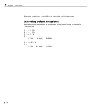 2 Program Components
The same precedence rule holds true for the && and || operators.
Overriding Default Precedence
The default precedence can be overridden using parentheses, as shown in
this example:
A = [3 9 5];
B = [2 1 5];
C = A./B.^2
C =
0.7500 9.0000 0.2000
C = (A./B).^2
C =
2.2500 81.0000 1.0000
2-10
 