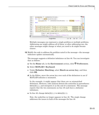 Check Code for Errors and Warnings
Multiple messages can represent a single problem or multiple problems.
Addressing one might address all of them, or after addressing one, the
other messages might change or what you need to do might become
clearer.
13 Modify the code to address the problem noted in the message—the message
indicators update automatically.
The message suggests a delimiter imbalance on line 48. You can investigate
that as follows:
a On the Home tab, in the Environment section, click Preferences.
b Select MATLAB > Keyboard.
c Under Delimiter Matching, select Match on arrow key, and then
click OK.
d In the Editor, move the arrow key over each of the delimiters to see if
MATLAB indicates a mismatch.
In the example, it might appear that there are no mismatched
delimiters. However, code analysis detects the semicolon in parentheses:
data{3}(;), and interprets it as the end of a statement. The message
reports that the two statements on line 48 each have a delimiter
imbalance.
e In line 48, change data{3}(;) to data{3}(:).
Now, the underline no longer appears in line 48. The single change
addresses the issues in both of the messages for line 48.
21-11
 