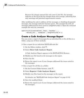 21 Coding and Productivity Tips
Because the change removed the only error in the file, the message
indicator at the top of the bar changes from red to orange, indicating that
only warnings and potential improvements remain.
After modifying the code to address all the messages, or disabling designated
messages, the message indicator becomes green. The example file with all
messages addressed has been saved as lengthofline2.m. Open the corrected
example file with the command:
open(fullfile(matlabroot,'help','techdoc',...
'matlab_env', 'examples','lengthofline2.m'))
Create a Code Analyzer Message Report
You can create a report of messages for an individual file, or for all files in a
folder, using one of these methods:
• Run a report for an individual MATLAB code file:
1 On the Editor window, click .
2 Select Show Code Analyzer Report.
A Code Analyzer Report appears in the MATLAB Web Browser.
3 Modify your file based on the messages in the report.
4 Save the file.
5 Rerun the report to see if your changes addressed the issues noted in
the messages.
• Run a report for all files in a folder:
1 On the Current Folder browser, click .
2 Select Reports > Code Analyzer Report.
3 Modify your files based on the messages in the report.
For details, see “MATLAB Code Analyzer Report” on page 21-52.
4 Save the modified file(s).
5 Rerun the report to see if your changes addressed the issues noted in
the messages.
21-12
 